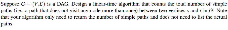 Suppose G = (V,E) is a DAG. Design a linear-time algorithm that counts the total number of simple
paths (i.e., a path that does not visit any node more than once) between two vertices s and t in G. Note
that your algorithm only need to return the number of simple paths and does not need to list the actual
paths.
