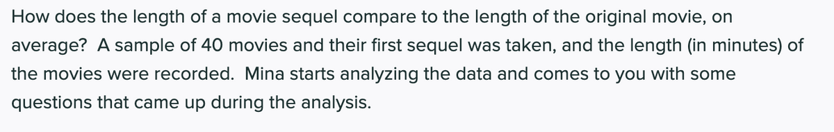 How does the length of a movie sequel compare to the length of the original movie, on
average? A sample of 40 movies and their first sequel was taken, and the length (in minutes) of
the movies were recorded. Mina starts analyzing the data and comes to you with some
questions that came up during the analysis.
