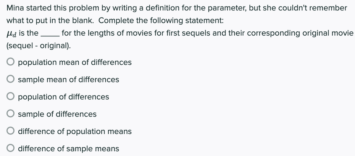 Mina started this problem by writing a definition for the parameter, but she couldn't remember
what to put in the blank. Complete the following statement:
Hd is the
for the lengths of movies for first sequels and their corresponding original movie
(sequel - original).
population mean of differences
sample mean of differences
population of differences
sample of differences
difference of population means
difference of sample means
