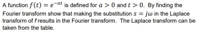 A function f (t) = e-at is defined for a > 0 andt > 0. By finding the
Fourier transform show that making the substitution s = jw in the Laplace
transform of f results in the Fourier transform. The Laplace transform can be
taken from the table.
