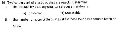 h) Twelve per cent of plastic bushes are rejects. Determine:
i. the probability that any one item drawn at random is
ii.
a) defective
(b) acceptable
the number of acceptable bushes likely to be found in a sample batch of
4125.