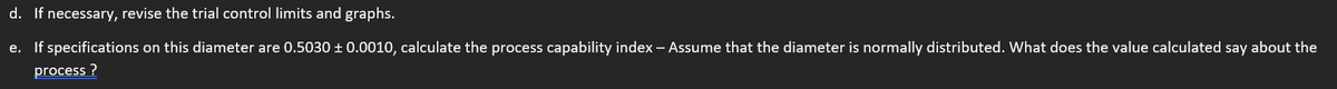 d. If necessary, revise the trial control limits and graphs.
e. If specifications on this diameter are 0.5030 ± 0.0010, calculate the process capability index - Assume that the diameter is normally distributed. What does the value calculated say about the
process?
