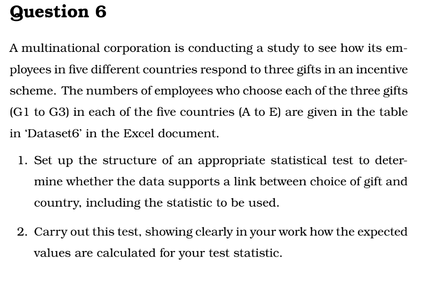 Question 6
A multinational corporation is conducting a study to see how its em-
ployees in five different countries respond to three gifts in an incentive
scheme. The numbers of employees who choose each of the three gifts
(G1 to G3) in each of the five countries (A to E) are given in the table
in 'Dataset6' in the Excel document.
1. Set up the structure of an appropriate statistical test to deter-
mine whether the data supports a link between choice of gift and
country, including the statistic to be used.
2. Carry out this test, showing clearly in your work how the expected
values are calculated for your test statistic.