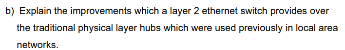 b) Explain the improvements which a layer 2 ethernet switch provides over
the traditional physical layer hubs which were used previously in local area
networks.