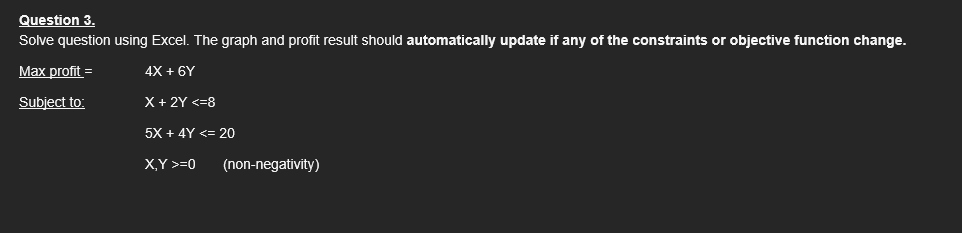 Question 3.
Solve question using Excel. The graph and profit result should automatically update if any of the constraints or objective function change.
Max profit =
4X + 6Y
Subject to:
X + 2Y <=8
5X + 4Y <= 20
X,Y >=0
(non-negativity)