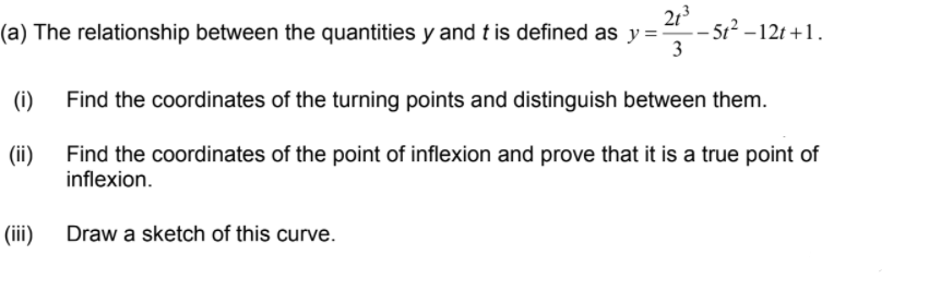 213
– 5t? –12t +1.
3
(a) The relationship between the quantities y and t is defined as y =-
(i)
Find the coordinates of the turning points and distinguish between them.
Find the coordinates of the point of inflexion and prove that it is a true point of
inflexion.
(ii)
(iii)
Draw a sketch of this curve.
