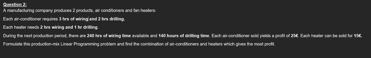 Question 2:
A manufacturing company produces 2 products, air conditioners and fan heaters:
Each air-conditioner requires 3 hrs of wiring and 2 hrs drilling.
Each heater needs 2 hrs wiring and 1 hr drilling.
During the next production period, there are 240 hrs of wiring time available and 140 hours of drilling time. Each air-conditioner sold yields a profit of 25€. Each heater can be sold for 15€.
Formulate this production-mix Linear Programming problem and find the combination of air-conditioners and heaters which gives the most profit.