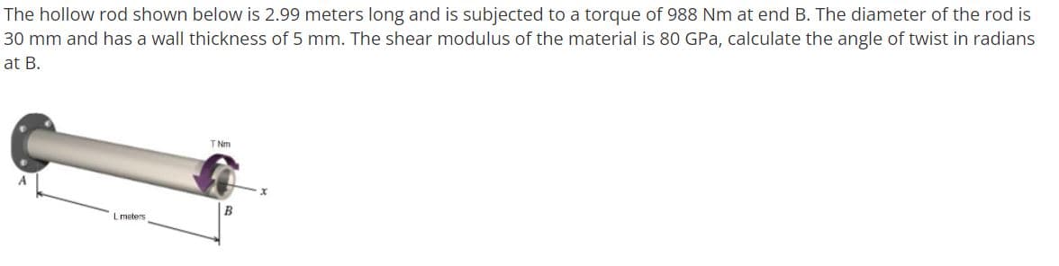 The hollow rod shown below is 2.99 meters long and is subjected to a torque of 988 Nm at end B. The diameter of the rod is
30 mm and has a wall thickness of 5 mm. The shear modulus of the material is 80 GPa, calculate the angle of twist in radians
at B.
TNm
B
meters
