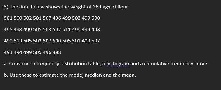 5) The data below shows the weight of 36 bags of flour
501 500 502 501 507 496 499 503 499 500
498 498 499 505 503 502 511 499 499 498
490 513 505 502 507 500 505 501 499 507
493 494 499 505 496 488
a. Construct a frequency distribution table, a histogram and a cumulative frequency curve
b. Use these to estimate the mode, median and the mean.
