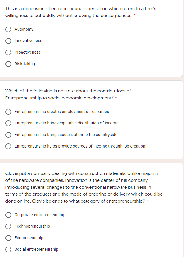 This is a dimension of entrepreneurial orientation which refers to a firm's
willingness to act boldly without knowing the consequences. *
Autonomy
Innovativeness
O Proactiveness
O Risk-taking
Which of the following is not true about the contributions of
Entrepreneurship to socio-economic development? *
Entrepreneurship creates employment of resources
O Entrepreneurship brings equitable distribution of income
Entrepreneurship brings socialization to the countryside
Entrepreneurship helps provide sources of income through job creation.
Clovis put a company dealing with construction materials. Unlike majority
of the hardware companies, innovation is the center of his company
introducing several changes to the conventional hardware business in
terms of the products and the mode of ordering or delivery which could be
done online. Clovis belongs to what category of entrepreneurship? *
Corporate entrepreneurship
Technopreneurship
Ecopreneurship
O Social entrepreneurship
