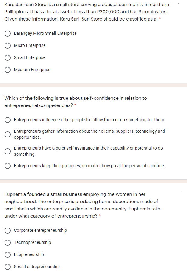 Karu Sari-sari Store is a small store serving a coastal community in northern
Philippines. It has a total asset of less than P200,000 and has 3 employees.
Given these information, Karu Sari-Sari Store should be classified as a: *
Barangay Micro Small Enterprise
Micro Enterprise
Small Enterprise
Medium Enterprise
Which of the following is true about self-confidence in relation to
entrepreneurial competencies? *
Entrepreneurs influence other people to follow them or do something for them.
Entrepreneurs gather information about their clients, suppliers, technology and
opportunities.
Entrepreneurs have a quiet self-assurance in their capability or potential to do
something.
Entrepreneurs keep their promises, no matter how great the personal sacrifice.
Euphemia founded a small business employing the women in her
neighborhood. The enterprise is producing home decorations made of
small shells which are readily available in the community. Euphemia falls
under what category of entrepreneurship? *
Corporate entrepreneurship
Technopreneurship
Ecopreneurship
Social entrepreneurship
