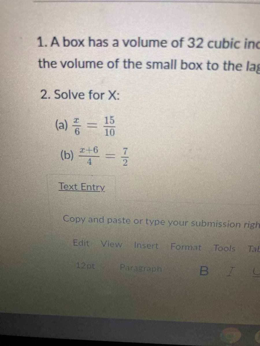 1. A box has a volume of 32 cubic inc
the volume of the small box to the lag
2. Solve for X:
(a) 등 =D D
15
10
(b) =
z+6
Text Entry
Copy and paste or type your submission righ
Edit View
Insert
Format
Tools
Talb
12pt
Paragraph
B IL
