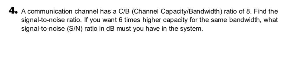 4. A communication channel has a C/B (Channel Capacity/Bandwidth) ratio of 8. Find the
signal-to-noise ratio. If you want 6 times higher capacity for the same bandwidth, what
signal-to-noise (S/N) ratio in dB must you have in the system.
