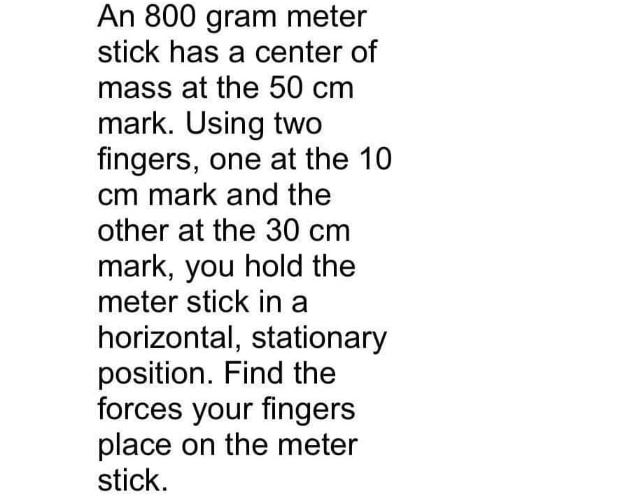 An 800 gram meter
stick has a center of
mass at the 50 cm
mark. Using two
fingers, one at the 10
cm mark and the
other at the 30 cm
mark, you hold the
meter stick in a
horizontal, stationary
position. Find the
forces your fingers
place on the meter
stick.
