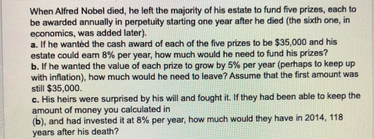 When Alfred Nobel died, he left the majority of his estate to fund five prizes, each to
be awarded annually in perpetuity starting one year after he died (the sixth one, in
economics, was added later).
a. If he wanted the cash award of each of the five prizes to be $35,000 and his
estate could eam 8% per year, how much would he need to fund his prizes?
b. If he wanted the value of each prize to grow by 5% per year (perhaps to keep up
with inflation), how much would he need to leave? Assume that the first amount was
still $35,000.
c. His heirs were surprised by his will and fought it. If they had been able to keep the
amount of money you calculated in
(b), and had invested it at 8% per year, how much would they have in 2014, 118
years after his death?
