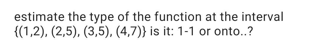 estimate the type of the function at the interval
{(1,2), (2,5), (3,5), (4,7)} is it: 1-1 or onto..?
