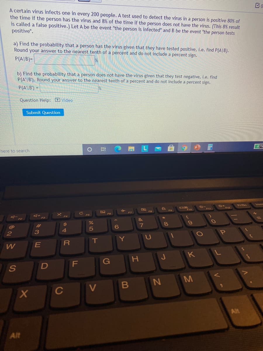 A certain virus infects one in every 200 people. A test used to detect the virus in a person is positive 80% of
the time if the person has the virus and 8% of the time if the person does not have the virus. (This 8% result
is called a false positive.) Let A be the event "the person is infected" and B be the event "the person tests
positive".
a) Find the probability that a person has the virus given that they have tested positive, i.e. find P(A|B).
Round your answer to the nearest tenth of a percent and do not include a percent sign.
P(A|B)=
b) Find the probability that a person does not have the virus given that they test negative, i.e. find
P(A'|B'). Round your answer to the nearest tenth of a percent and do not include a percent sign.
P(A'|B') =
Question Help: D Video
Submit Question
P
40%
here to search
** 12
Prtsc
F11
F10
F8
F9
F7
F6
&
@
%23
24
6
7
3
4
2
IT
Y
H.
J
G
M
C
V
Alt
Alt
B
טא
