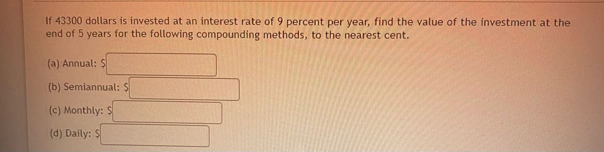 If 43300 dollars is invested at an interest rate of 9 percent per year, find the value of the investment at the
end of 5 years for the following compounding methods, to the nearest cent.
(a) Annual: $
(b) Semiannual: $
(c) Monthly: $
(d) Daily: $
