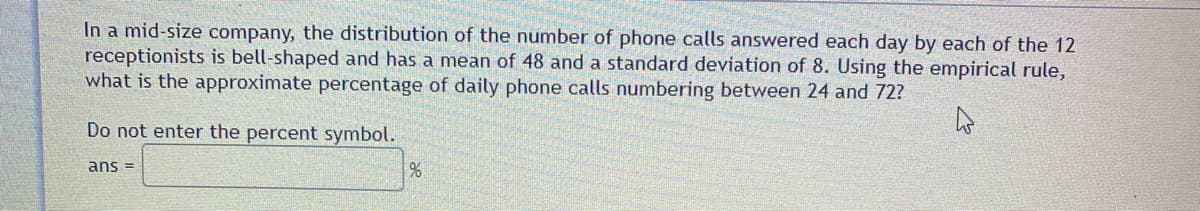 In a mid-size company, the distribution of the number of phone calls answered each day by each of the 12
receptionists is bell-shaped and has a mean of 48 and a standard deviation of 8. Using the empirical rule,
what is the approximate percentage of daily phone calls numbering between 24 and 72?
Do not enter the percent symbol.
ans =
