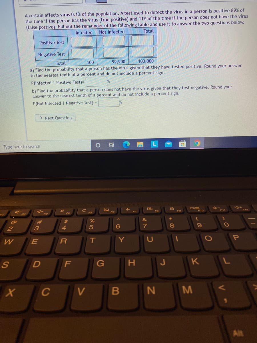 A certain affects virus 0.1% of the population.. A test used to detect the virus in a person is positive 89% of
the time if the person has the virus (true positive) and 11% of the time if the person does not have the virus
(false postive). Fill out the remainder of the following table and use it to answer the two questions below.
Infected
Not Infected
Total
Positive Test
Negative Test
Total
100
99,900
100,000
a) Find the probability that a person has the virus given that they have tested positive. Round your answer
to the nearest tenth of a percent and do not include a percent sign.
P(Infected | Positive Test)=
b) Find the probability that a person does not have the virus given that they test negative. Round your
answer to the nearest tenth of a percent and do not include a percent sign.
P(Not Infected | Negative Test) =
> Next Question
Type here to search
*-
F11
F10
F12
FS
F4
&
23
7
8
2
T
Y
OP
F
G
H.
J
K
C
V
Alt
B
44R
