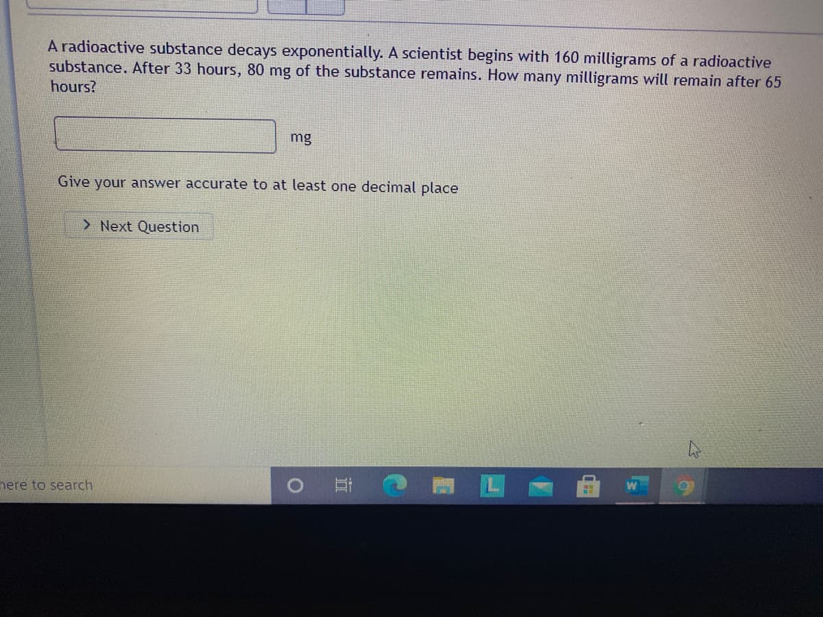 A radioactive substance decays exponentially. A scientist begins with 160 milligrams of a radioactive
substance. After 33 hours, 80 mg of the substance remains. How many milligrams will remain after 65
hours?
mg
Give your answer accurate to at least one decimal place
> Next Question
here to search
近
