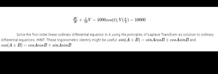 +V-1000cos (t); V() - 10000
Solve the first order linear ordinary differential equation in A using the principles of Laplace Transform as solution to ordinary
differential equations. HINT: These trigonometric identity might be useful: sin(A + B) sinAcosB cosAsinB and
cos(A+B)- cos Acos B sin Asin B