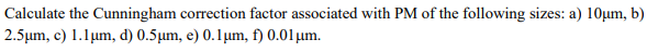 Calculate the Cunningham correction factor associated with PM of the following sizes: a) 10μm, b)
2.5μm, c) 1.1 μm, d) 0.5μm, e) 0.1 μm, f) 0.01 μm.