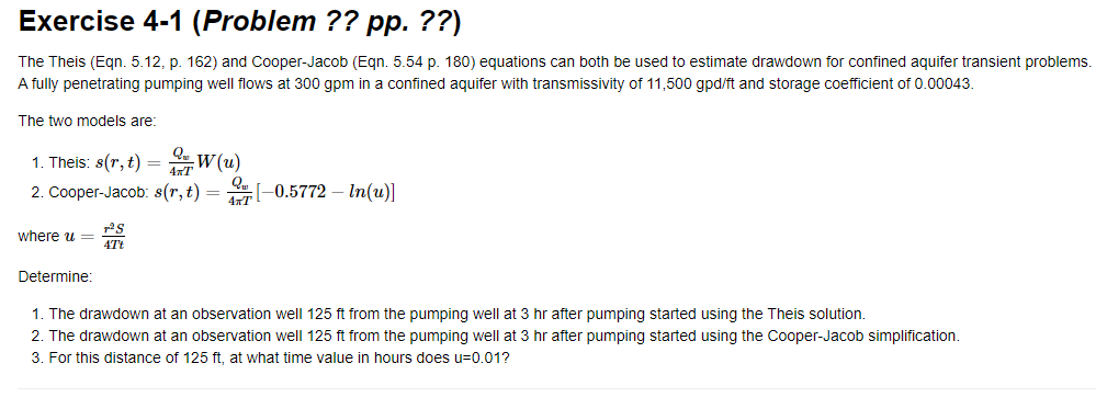 Exercise 4-1 (Problem ?? pp. ??)
The Theis (Eqn. 5.12, p. 162) and Cooper-Jacob (Eqn. 5.54 p. 180) equations can both be used to estimate drawdown for confined aquifer transient problems.
A fully penetrating pumping well flows at 300 gpm in a confined aquifer with transmissivity of 11,500 gpd/ft and storage coefficient of 0.00043.
The two models are:
1. Theis: s(r, t) =
W(u)
4&T
2. Cooper-Jacob: s(r, t) = -0.5772-In(u)]
4πT
where u =
Determine:
T²S
4Tt
1. The drawdown at an observation well 125 ft from the pumping well at 3 hr after pumping started using the Theis solution.
2. The drawdown at an observation well 125 ft from the pumping well at 3 hr after pumping started using the Cooper-Jacob simplification.
3. For this distance of 125 ft, at what time value in hours does u=0.01?