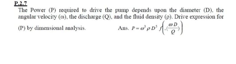 P.2.7
The Power (P) required to drive the pump depends upon the diameter (D), the
angular velocity (0), the discharge (Q), and the fluid density (p). Drive expression for
(P) by dimensional analysis.
Ans. P o'p D'
.
