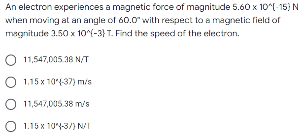 An electron experiences a magnetic force of magnitude 5.60 x 10^{-15} N
when moving at an angle of 60.0° with respect to a magnetic field of
magnitude 3.50 x 10^{-3} T. Find the speed of the electron.
11,547,005.38 N/T
O 1.15 x 10^{-37} m/s
11,547,005.38 m/s
1.15 x 10^{-37} N/T
