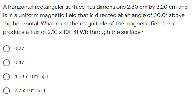 A horizontal rectangular surface has dimensions 2.80 cm by 3.20 cm and
is in a uniform magnetic field that is directed at an angle of 30.0° above
the horizontal. What must the magnitude of the magnetic field be to
produce a flux of 2.10 x 10{-4}Wb through the surface?
0.27 T
O 0.47 T
O 4.69 x 10^{-5} T
O 2.7 x 10^{-5} T
