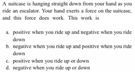 A suitcase is hanging straight down from your hand as you
ride an escalator. Your hand exerts a force on the suitcase,
and this force does work. This work is
a. positive when you ride up and negative when you ride
down
b. negative when you ride up and positive when you ride
down
c. positive when you ride up or down
d. negative when you ride up or down
