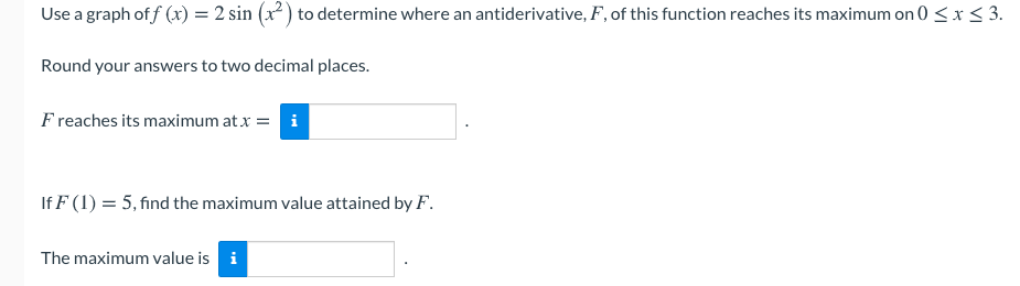 Use a graph of f (x) = 2 sin (x2 ) to determine where an antiderivative, F, of this function reaches its maximum on 0 <x< 3.
Round your answers to two decimal places.
F reaches its maximum at x = i
If F (1) = 5, find the maximum value attained by F.
The maximum value is i
