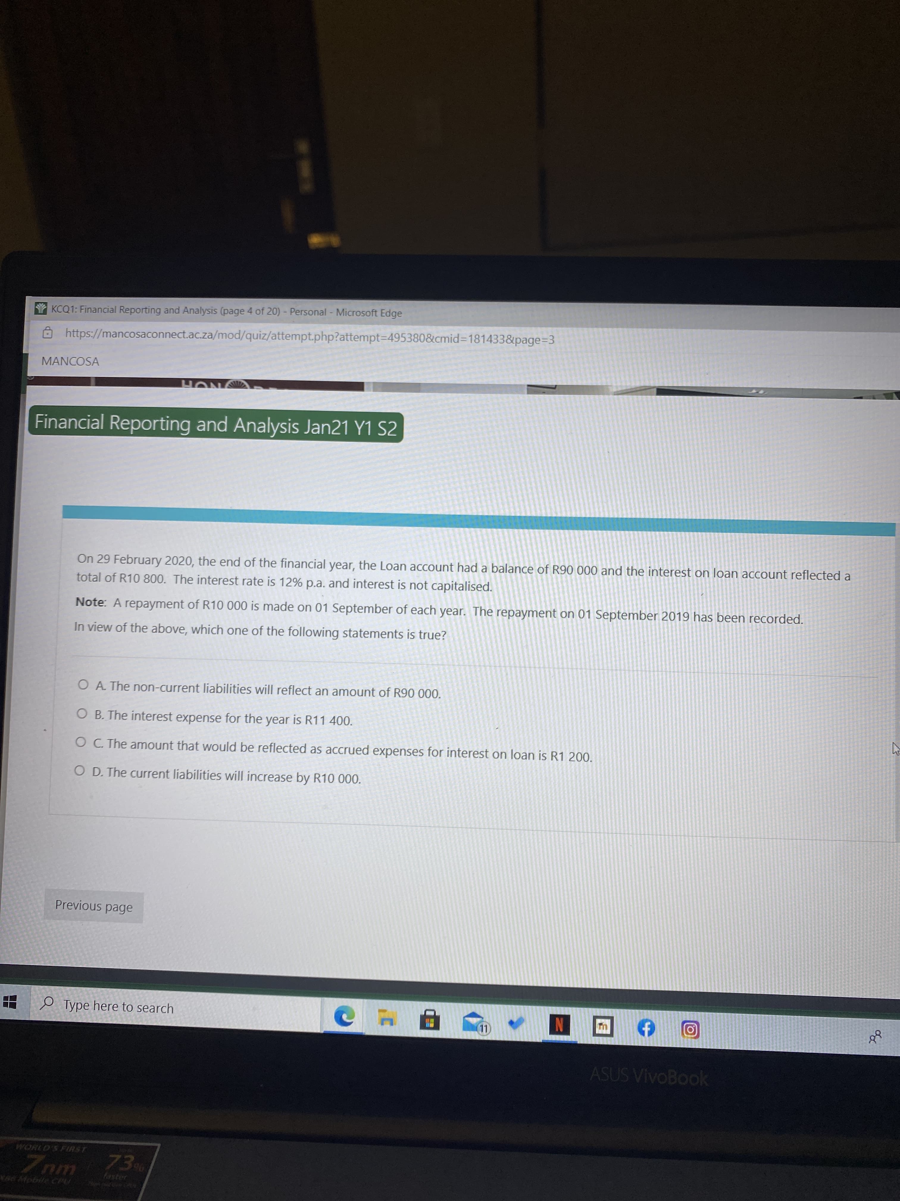 On 29 February 2020, the end of the financial year, the Loan account had a balance of R90 000 and the interest on loan account reflected a
total of R10 800. The interest rate is 12% p.a. and interest is not capitalised.
Note: A repayment of R10 000 is made on 01 September of each year. The repayment on 01 September 2019 has been recorded.
In view of the above, which one of the following statements is true?
O A The non-current liabilities will reflect an amount of R90 000.
O B. The interest expense for the year is R11 400.
OC The amount that would be reflected as accrued expenses for interest on loan is R1 200.
O D. The current liabilities will increase by R10 000.
