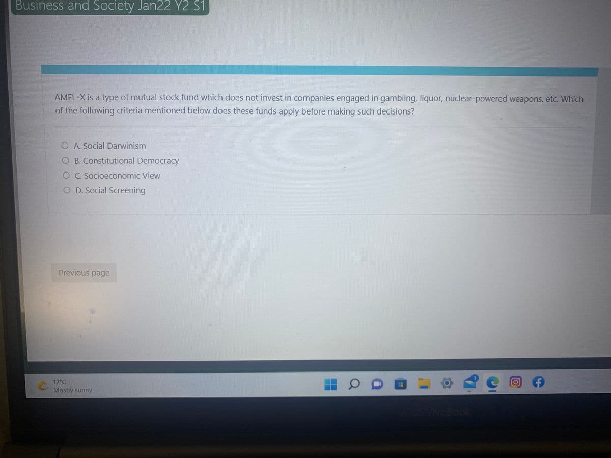 Business and Society Jan22 Y2 S1
AMFI -X is a type of mutual stock fund which does not invest in companies engaged in gambling, liquor, nuclear-powered weapons. etc. Which
of the following criteria mentioned below does these funds apply before making such decisions?
A. Social Darwinism
O B. Constitutional Democracy
C. Socioeconomic View
O D. Social Screening
Previous page
17°C
Mostly sunny
VivOBook
