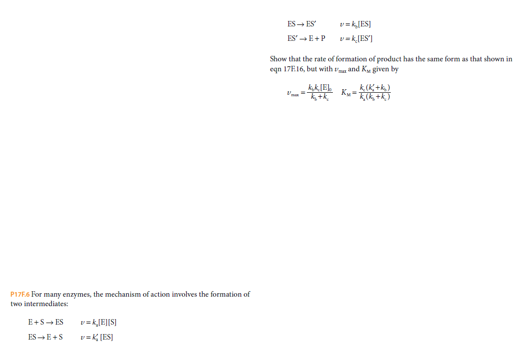 ES → ES'
v = k,[ES]
ES' → E+ P
v = k,[ES']
Show that the rate of formation of product has the same form as that shown in
egn 17F.16, but with vmar and K, given by
kk[E]o
V max =
k.(K+k,)
KM =
K,(k, +k. )
P17F.6 For many enzymes, the mechanism of action involves the formation of
two intermediates:
E+S→ ES
v = k,[E][S]
ES → E +S
v = k, [ES]
