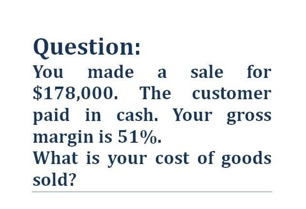 Question:
You made a sale for
$178,000. The customer
paid in cash. Your gross
margin is 51%.
What is your cost of goods
sold?