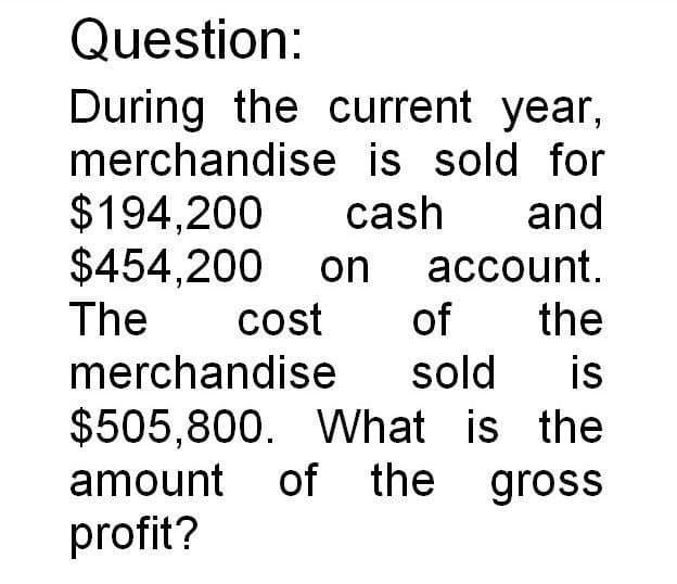 Question:
During the current year,
merchandise is sold for
$194.200 cash and
$454,200 on account.
The
cost of the
merchandise
sold is
$505,800. What is the
amount of the gross
profit?