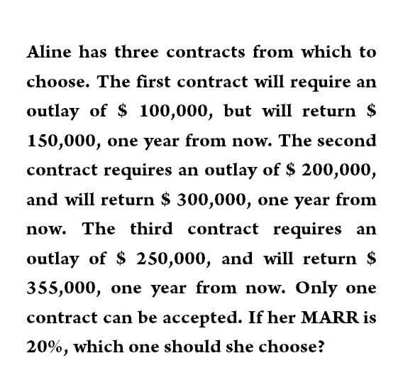 Aline has three contracts from which to
choose. The first contract will require an
outlay of $ 100,000, but will return $
150,000, one year from now. The second
contract requires an outlay of $ 200,000,
and will return $ 300,000, one year from
now. The third contract requires an
outlay of $ 250,000, and will return $
355,000, one year from now. Only one
contract can be accepted. If her MARR is
20%, which one should she choose?