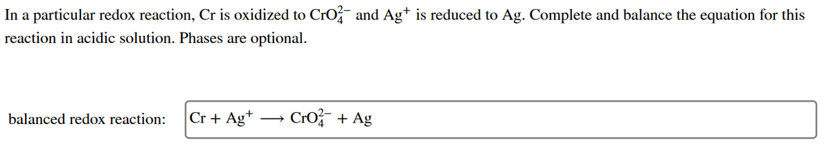 In a particular redox reaction, Cr is oxidized to CrO² and Ag+ is reduced to Ag. Complete and balance the equation for this
reaction in acidic solution. Phases are optional.
balanced redox reaction:
Cr + Ag+
Cro+ Ag