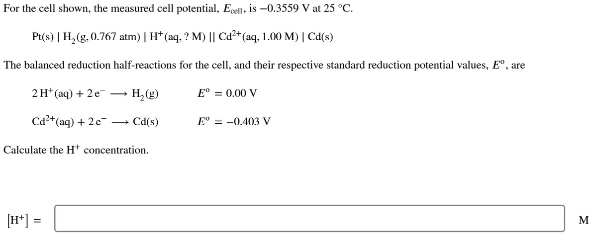 For the cell shown, the measured cell potential, Ecell, is -0.3559 V at 25 °C.
Pt(s) | H₂(g, 0.767 atm) | H* (aq, ? M) || Cd²+ (aq, 1.00 M) | Cd(s)
The balanced reduction half-reactions for the cell, and their respective standard reduction potential values, Eº, are
2 H¹ (aq) + 2 e¯ →→→ H₂(g)
Cd²+ (aq) + 2e → Cd(s)
Calculate the H+ concentration.
[H+] =
Eº = 0.00 V
E° = -0.403 V
M