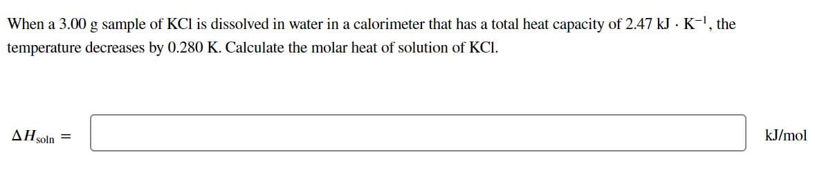 When a 3.00 g sample of KCl is dissolved in water in a calorimeter that has a total heat capacity of 2.47 kJ · K-1, the
temperature decreases by 0.280 K. Calculate the molar heat of solution of KCI.
kJ/mol
AH soln
