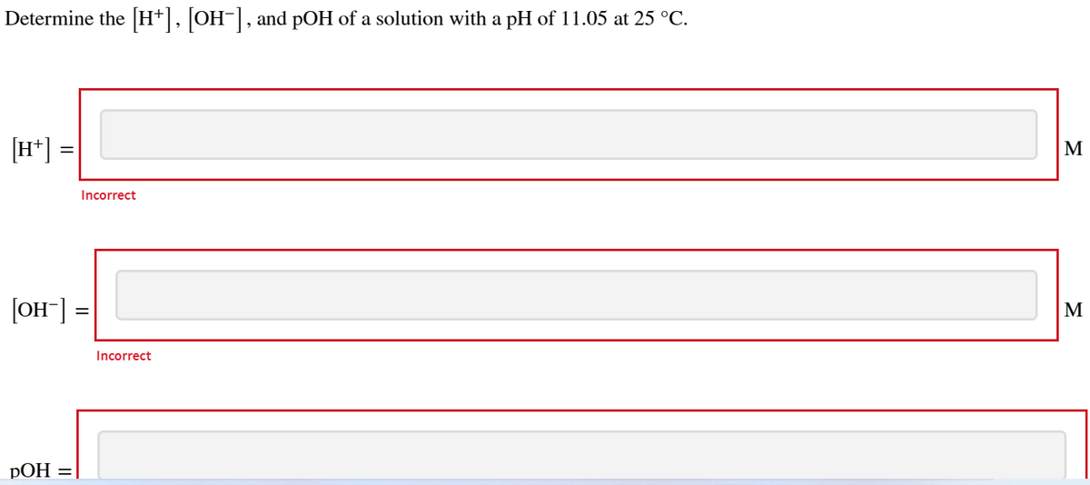 Determine the [H+], [OH-], and pOH of a solution with a pH of 11.05 at 25 °C.
[H+]
=
Incorrect
[OH-] =
pOH =
Incorrect
M
M