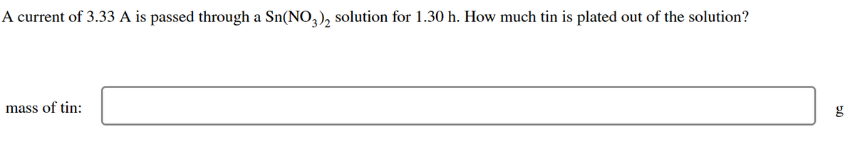 A current of 3.33 A is passed through a Sn(NO3)2 solution for 1.30 h. How much tin is plated out of the solution?
mass of tin: