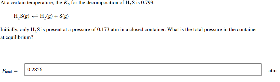 At a certain temperature, the Kp for the decomposition of H₂S is 0.799.
H₂S(g) = H₂(g) + S(g)
Initially, only H₂S is present at a pressure of 0.173 atm in a closed container. What is the total pressure in the container
at equilibrium?
Ptotal =
0.2856
atm