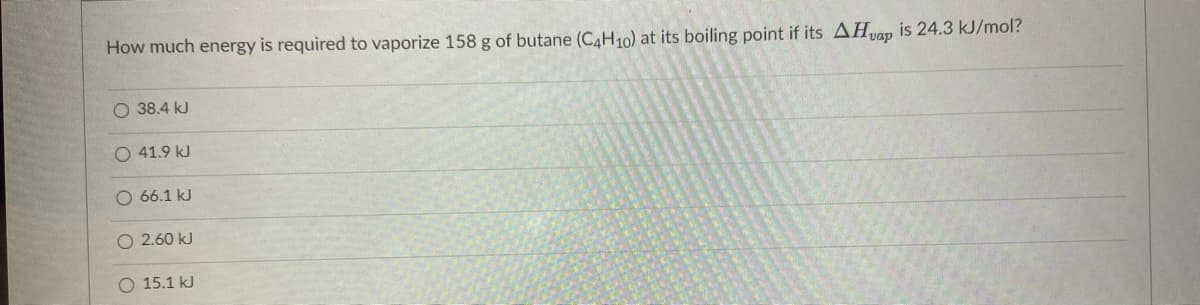 How much energy is required to vaporize 158 g of butane (C4H10) at its boiling point if its AHvap is 24.3 kJ/mol?
O 38.4 kJ
O 41.9 kJ
O 66.1 kJ
O 2.60 kJ
O 15.1 kJ