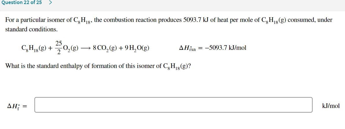 Question 22 of 25
<>
For a particular isomer of C, H,8, the combustion reaction produces 5093.7 kJ of heat per mole of C,H3(g) consumed, under
18
standard conditions.
25
CH15(g) +
8 CO,(g) + 9 H,O(g)
AHixn
= -5093.7 kJ/mol
What is the standard enthalpy of formation of this isomer of C,H3(g)?
ΔΗ
kJ/mol
