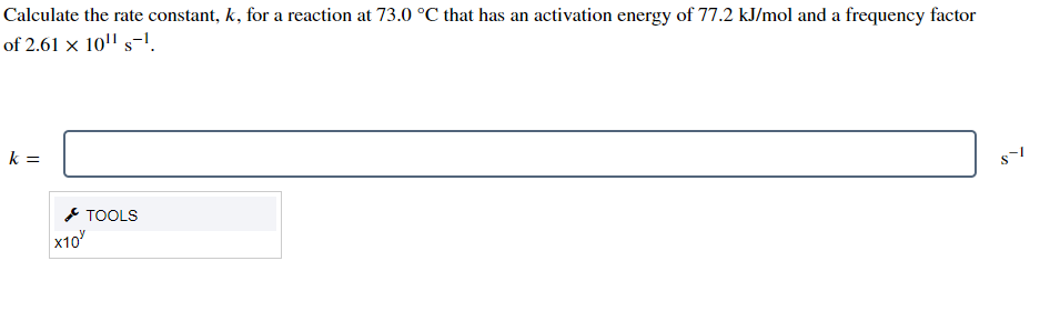 Calculate the rate constant, k, for a reaction at 73.0 °C that has an activation energy of 77.2 kJ/mol and a frequency factor
of 2.61 x 10¹¹ s-¹.
k =
X10
TOOLS
$1