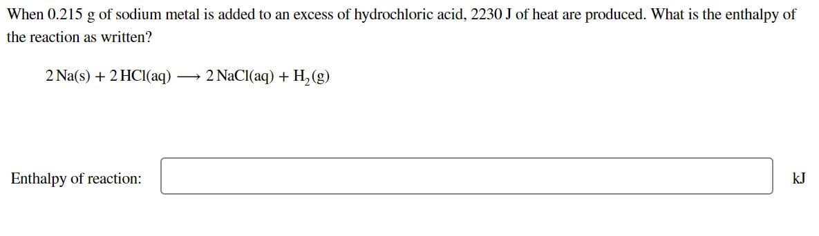 When 0.215 g of sodium metal is added to an excess of hydrochloric acid, 2230 J of heat are produced. What is the enthalpy of
the reaction as written?
2 Na(s) + 2 HC1(aq)
2 NaCI(aq) + H, (g)
Enthalpy of reaction:
kJ
