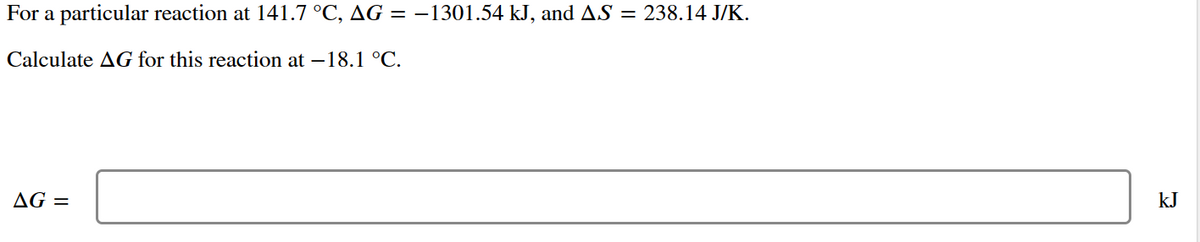 For a particular reaction at 141.7 °C, AG = −1301.54 kJ, and AS = 238.14 J/K.
Calculate AG for this reaction at -18.1 °C.
AG =
kJ